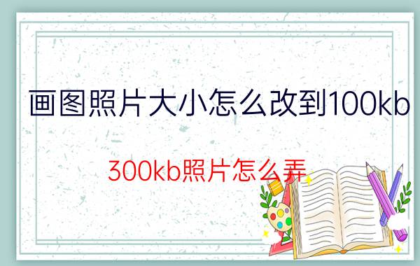 画图照片大小怎么改到100kb 300kb照片怎么弄？